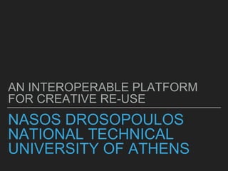NASOS DROSOPOULOS
NATIONAL TECHNICAL
UNIVERSITY OF ATHENS
AN INTEROPERABLE PLATFORM
FOR CREATIVE RE-USE
 