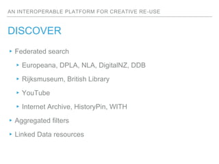 AN INTEROPERABLE PLATFORM FOR CREATIVE RE-USE
DISCOVER
▸Federated search
▸Europeana, DPLA, NLA, DigitalNZ, DDB
▸Rijksmuseu...