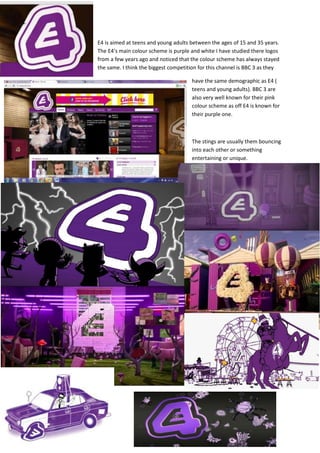 E4 is aimed at teens and young adults between the ages of 15 and 35 years.
The E4’s main colour scheme is purple and white I have studied there logos
from a few years ago and noticed that the colour scheme has always stayed
the same. I think the biggest competition for this channel is BBC 3 as they

                                      have the same demographic as E4 (
                                      teens and young adults). BBC 3 are
                                      also very well known for their pink
                                      colour scheme as off E4 is known for
                                      their purple one.



                                      The stings are usually them bouncing
                                      into each other or something
                                      entertaining or unique.
 