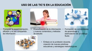 USO DE LAS TIC’S EN LA EDUCACIÓN
• Promover la experimentación,
difusión y el uso compartido
de información
• Diversificación de la información
y nuevos contenidos y métodos
de estudio
• Formación de comunidades
de aprendizaje y
estimulación de un diálogo
fluido
• Énfasis en la profesión docente,
creación de nuevas prácticas
educativas y estrategias metodológicas
 
