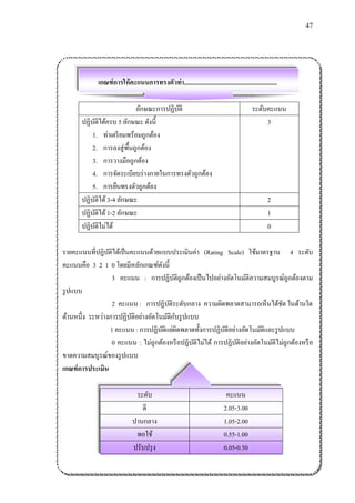 47 
เกณฑ์การให้คะแนนการทรงตัวท่า........................................................... 
ลักษณะการปฏิบัติ 
ระดับคะแนน 
ปฏิบัติได้ครบ 5 ลักษณะ ดังนี้ 
1. ท่าเตรียมพร้อมถูกต้อง 
2. การลงสู่พื้นถูกต้อง 
3. การวางมือถูกต้อง 
4. การจัดระเบียบร่างกายในการทรงตัวถูกต้อง 
5. การยืนทรงตัวถูกต้อง 
3 
ปฏิบัติได้ 3-4 ลักษณะ 
2 
ปฏิบัติได้ 1-2 ลักษณะ 
1 
ปฏิบัติไม่ได้ 
0 
รายคะแนนที่ปฏิบัติได้เป็นคะแนนด้วยแบบประเมินค่า (Rating Scale) ใช้มาตรฐาน 4 ระดับ คะแนนคือ 3 2 1 0 โดยมีหลักเกณฑ์ดังนี้ 
3 คะแนน : การปฏิบัติถูกต้องเป็นไปอย่างอัตโนมัติความสมบูรณ์ถูกต้องตาม รูปแบบ 
2 คะแนน : การปฏิบัติระดับกลาง ความผิดพลาดสามารถเห็นได้ชัด ในด้านใด ด้านหนึ่ง ระหว่างการปฏิบัติอย่างอัตโนมัติกับรูปแบบ 
1 คะแนน : การปฏิบัติแย่ผิดพลาดทั้งการปฏิบัติอย่างอัตโนมัติและรูปแบบ 
0 คะแนน : ไม่ถูกต้องหรือปฏิบัติไม่ได้ การปฏิบัติอย่างอัตโนมัติไม่ถูกต้องหรือ ขาดความสมบูรณ์ของรูปแบบ 
เกณฑ์การประเมิน 
ระดับ 
คะแนน 
ดี 
2.05-3.00 
ปานกลาง 
1.05-2.00 
พอใช้ 
0.55-1.00 
ปรับปรุง 
0.05-0.50  