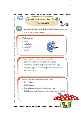 48 
แบบทดสอบย่อยท้ายแผนการจัดการเรียนรู้ที่ 5 
เรื่อง การทรงตัว 
คาสั่ง ให้เลือกคา ตอบที่ถูกต้องที่สุดเพียงข้อเดียว แล้วทา เครื่องหมาย X ลงในช่อง 
ก , ข , ค , และ ง ในกระดาษคา ตอบ 
1. ข้อใดคือการทรงตัว 
ก. การเดิน 
ข. การยืนด้วยมือ 
ค. การยืนอยู่กับที่ 
ง. ถูกทุกข้อ 
2. ข้อใดถูกต้องเกี่ยวกับหลักของความมั่นคงในการทรงตัว 
ก. จุดศูนย์ถ่วงของผู้ชายจะอยู่ต่า กว่าจุดศูนย์ถ่วงของผู้หญิง 
ข. การทรงตัวที่ดี แนวเส้นของจุดศูนย์ถ่วงจะต้องตกอยู่ภายในฐาน 
ค. วัตถุจะทรงตัวอยู่ไม่ได้ ถ้าแนวของจุดศูนย์ถ่วงตกอยู่ตรงปลายฐาน 
ง. ข้อ ก และข้อ ข ถูก 
3. ในการยืน เราควรยืนในลักษณะใด จึงจะมีการทรงตัวดี 
ก. ยืน 2 เท้าชิดกัน 
ข. ยืนด้วยเท้าข้างเดียว 
ค. ยืนแยก๶ท้าทั้งสองข้างออกห่างจากกันประมาณ 1 ฟุต 
ง. ยืนย่อเข่าทั้งสอง โดยที่เท้าทั้งสองข้างห่างจากกัน ประมาณ 1 ช่วงไหล่ 
 