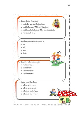 49 
4. ข้อใดถูกต้องเกี่ยวกับการทรงตัว 
ก. คนที่แข็งแรงทรงตัวได้ดีกว่าคนอ่อนแอ 
ข. คนที่ยืนลืมตาทรงตัวได้ดีกว่าคนที่ยืนหลับตา 
ค. คนที่ยืนบนพื้นหินขัด ทรงตัวได้ดีกว่าคนที่ยืนบนพื้นดิน 
ง. ข้อ ข และข้อ ค ถูก 
5. ขณะที่ทา ท่าหกกบ น้า หนักตัวตกอยู่ที่ใด 
ก. ก้น 
ข. เข่า 
ค. แขน 
ง. ศีรษะ 
6. ข้อใดเป็นการทา ท่าหกกบที่ถูกต้อง 
ก. ข้อศอกหนีบเข่า 
ข. เข่าหนีบข้อศอก 
ค. วางข้อศอกบนเข่า 
ง. วางเข่าบนข้อศอก 
7. ลักษณะของเท้าที่เตะขึ้นหกสูง 
ก. เท้างอ เตะขึ้นข้างบน 
ข. เท้างอ เตะไปข้างหลัง 
ค. เท้าเหยียด เตะขึ้นข้างบน 
ง. เท้าเหยียด เตะไปข้างหลัง 
 