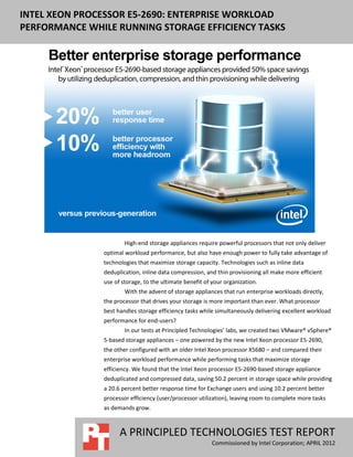 INTEL XEON PROCESSOR E5-2690: ENTERPRISE WORKLOAD
PERFORMANCE WHILE RUNNING STORAGE EFFICIENCY TASKS




                       High-end storage appliances require powerful processors that not only deliver
               optimal workload performance, but also have enough power to fully take advantage of
               technologies that maximize storage capacity. Technologies such as inline data
               deduplication, inline data compression, and thin provisioning all make more efficient
               use of storage, to the ultimate benefit of your organization.
                       With the advent of storage appliances that run enterprise workloads directly,
               the processor that drives your storage is more important than ever. What processor
               best handles storage efficiency tasks while simultaneously delivering excellent workload
               performance for end-users?
                       In our tests at Principled Technologies’ labs, we created two VMware® vSphere®
               5-based storage appliances – one powered by the new Intel Xeon processor E5-2690,
               the other configured with an older Intel Xeon processor X5680 – and compared their
               enterprise workload performance while performing tasks that maximize storage
               efficiency. We found that the Intel Xeon processor E5-2690-based storage appliance
               deduplicated and compressed data, saving 50.2 percent in storage space while providing
               a 20.6 percent better response time for Exchange users and using 10.2 percent better
               processor efficiency (user/processor utilization), leaving room to complete more tasks
               as demands grow.



                     A PRINCIPLED TECHNOLOGIES TEST REPORT
                                                          Commissioned by Intel Corporation; APRIL 2012
 