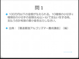 問１
 100万円以下の金額が与えられる。10種類の小切手(𝑖

種類目の小切手の金額は𝐴[𝑖](> 0))で支払いをする時、
支払う合計枚数の最小値を出力しなさい。
 出典：『最速最強アルゴリズマー養成講座』（編）

 