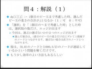 問４：解説（１）
 dp[i][j] := i個目のビー玉まで考慮した時、選んだビー

玉の重さの合計がjとなるか（１：可 ０：不可）
 「選択」を「 i個目の～まで考慮した時」とした時は、
選択肢の数だけ、エッジが出ます
 今回は、選ぶか選ばないかの２つのエッジが出ます
 選んだ場合は、i番目のビー玉の重さだけ右にズレて１階層下
のノードとつながります。選ばない場合は直下のノードとつ
ながります。

 後は、(0,0)のノードと(1000,S/2)のノードが連結し

ているかという問題を解くだけです。
 もう少し効率のよい方法もあるらしい

 