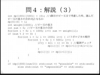 問４：解説（３）
int dp[1001][5001] = {0}; // i個目のビー玉まで考慮した時、選んだ
ビー玉の重さの合計がjとなるか
dp[0][0] = 1;
int weight[1000]; //ビー玉の重さ
int sum = 0; //ビー玉の重さの合計
for(int i = 0; i < 1000; i++) sum += weight[i];
if (sum % 2 == 0) {
for(int i = 1; i <= 1000; i++) { //トポロジカル順序
for(int j = 0; j < 5001; j++) {
if(j - A[i - 1] >= 0) { //範囲チェック
dp[i][j] |= dp[i-1][j-A[i-1]];
}
dp[i][j] |= dp[i-1][j];
}
}
}
if (dp[1000][sum/2]) std::cout << “possible” << std::endl;
else std::cout << “impossible” << std::endl;

 