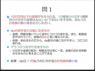 問１
 100万円以下の金額が与えられる。10種類の小切手(𝑖種類

目の小切手の金額は𝐴[𝑖](> 0))で支払いをする時、支払う合
計枚数の最小値を出力しなさい。
 dpの添字または値になるもの
 金額…問題を解いていく途中にコロコロ変わる。また、範囲指
定がされていて、金額の合計と言い換えられる。
 枚数…求めるものだから、dp配列の値になりやすい。コロコロ
変わる。
 グラフのつながりを表すもの
 小切手の金額の配列…問題文中は常に一定。金額の合計を移動
させるものと考えることができる
 結果：dp[i] := i円払うのにかかる合計枚数の最小値

 