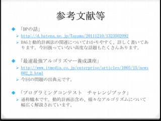 参考文献等
 「DPの話」
 http://d.hatena.ne.jp/Tayama/20111210/132350209
2
 DAGと動的計画法の関連についてわかりやすく、詳しく書いて
あります。今回扱っていない高度な話題もたくさんあります。
 「最速最強アルゴリズマー養成講座」
 http://www.itmedia.co.jp/enterprise/articles/1005/15/n
ews002_2.html
 今回の問題の出典元です。

 「プログラミングコンテスト チャレンジブック」
 通称蟻本です。動的計画法含め、様々なアルゴリズムについて
幅広く解説されています。

 