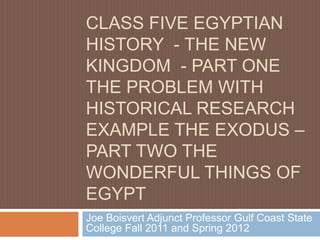 CLASS FIVE EGYPTIAN
HISTORY - THE NEW
KINGDOM - PART ONE
THE PROBLEM WITH
HISTORICAL RESEARCH
EXAMPLE THE EXODUS –
PART TWO THE
WONDERFUL THINGS OF
EGYPT
Joe Boisvert Adjunct Professor Gulf Coast State
College Fall 2011 and Spring 2012
 