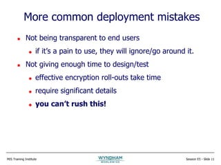 MIS Training Institute Session E5 - Slide 11
More common deployment mistakes
 Not being transparent to end users
 if it’s a pain to use, they will ignore/go around it.
 Not giving enough time to design/test
 effective encryption roll-outs take time
 require significant details
 you can’t rush this!
 