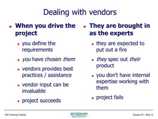 MIS Training Institute Session E5 - Slide 12
Dealing with vendors
 When you drive the
project
 you define the
requirements
 you have chosen them
 vendors provides best
practices / assistance
 vendor input can be
invaluable
 project succeeds
 They are brought in
as the experts
 they are expected to
put out a fire
 they spec out their
product
 you don’t have internal
expertise working with
them
 project fails
 