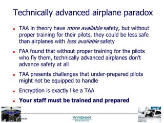 MIS Training Institute Session E5 - Slide 13
Technically advanced airplane paradox
 TAA in theory have more available safety, but without
proper training for their pilots, they could be less safe
than airplanes with less available safety
 FAA found that without proper training for the pilots
who fly them, technically advanced airplanes don’t
advance safety at all
 TAA presents challenges that under-prepared pilots
might not be equipped to handle
 Encryption is exactly like a TAA
 Your staff must be trained and prepared
 