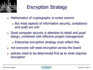 MIS Training Institute Session E5 - Slide 14
Encryption Strategy
 Mathematics of cryptography is rocket science
 But most aspects of information security, compliance
and audit are not!
 Good computer security is attention to detail and good
design, combined with effective project management
 Enterprise encryption strategy must reflect this
 not everyone will need encryption across the board
 policies need to be determined first as to what requires
encryption
 