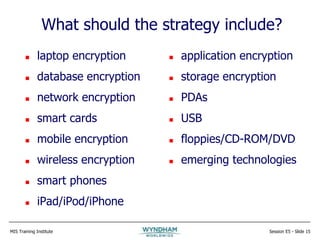 MIS Training Institute Session E5 - Slide 15
What should the strategy include?
 laptop encryption
 database encryption
 network encryption
 smart cards
 mobile encryption
 wireless encryption
 smart phones
 iPad/iPod/iPhone
 application encryption
 storage encryption
 PDAs
 USB
 floppies/CD-ROM/DVD
 emerging technologies
 