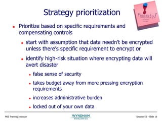 MIS Training Institute Session E5 - Slide 16
Strategy prioritization
 Prioritize based on specific requirements and
compensating controls
 start with assumption that data needn’t be encrypted
unless there’s specific requirement to encrypt or
 identify high-risk situation where encrypting data will
avert disaster
 false sense of security
 takes budget away from more pressing encryption
requirements
 increases administrative burden
 locked out of your own data
 