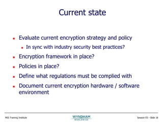 MIS Training Institute Session E5 - Slide 18
Current state
 Evaluate current encryption strategy and policy
 In sync with industry security best practices?
 Encryption framework in place?
 Policies in place?
 Define what regulations must be complied with
 Document current encryption hardware / software
environment
 