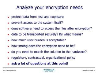 MIS Training Institute Session E5 - Slide 19
Analyze your encryption needs
 protect data from loss and exposure
 prevent access to the system itself?
 does software need to access the files after encryption?
 data to be transported securely? By what means?
 how much user burden is acceptable?
 how strong does the encryption need to be?
 do you need to match the solution to the hardware?
 regulatory, contractual, organizational policy
 ask a lot of questions at this point!
 