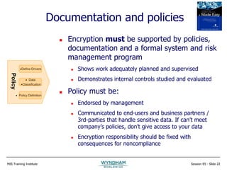 MIS Training Institute Session E5 - Slide 22
Documentation and policies
 Encryption must be supported by policies,
documentation and a formal system and risk
management program
 Shows work adequately planned and supervised
 Demonstrates internal controls studied and evaluated
 Policy must be:
 Endorsed by management
 Communicated to end-users and business partners /
3rd-parties that handle sensitive data. If can’t meet
company’s policies, don’t give access to your data
 Encryption responsibility should be fixed with
consequences for noncompliance
Define Drivers
 Data
Classification
 Policy Definition
Policy
 