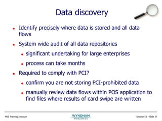 MIS Training Institute Session E5 - Slide 27
Data discovery
 Identify precisely where data is stored and all data
flows
 System wide audit of all data repositories
 significant undertaking for large enterprises
 process can take months
 Required to comply with PCI?
 confirm you are not storing PCI-prohibited data
 manually review data flows within POS application to
find files where results of card swipe are written
 