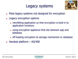 MIS Training Institute Session E5 - Slide 30
Legacy systems
 Most legacy systems not designed for encryption
 Legacy encryption options
 retrofitting application so that encryption is built-in to
application functions
 using encryption appliance that sits between app and
database
 off-loading encryption to storage mechanism or database
 Hardest platform – AS/400
 