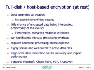 MIS Training Institute Session E5 - Slide 31
Full-disk / host-based encryption (at rest)
 Data encrypted at creation
 first possible level of data security
 little chance of encrypted data being intercepted,
accidentally or maliciously
 if intercepted, encryption renders it unreadable
 can significantly increase processing overhead
 requires additional processing power/expense
 highly secure and well-suited to active data files
 large-scale data encryption can be unwieldy and impact
performance
 Vendors: Microsoft, Check Point, PGP, TrueCrypt
 