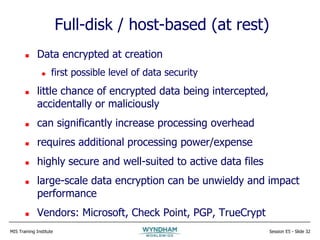 MIS Training Institute Session E5 - Slide 32
Full-disk / host-based (at rest)
 Data encrypted at creation
 first possible level of data security
 little chance of encrypted data being intercepted,
accidentally or maliciously
 can significantly increase processing overhead
 requires additional processing power/expense
 highly secure and well-suited to active data files
 large-scale data encryption can be unwieldy and impact
performance
 Vendors: Microsoft, Check Point, PGP, TrueCrypt
 