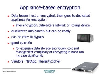 MIS Training Institute Session E5 - Slide 33
Appliance-based encryption
 Data leaves host unencrypted, then goes to dedicated
appliance for encryption
 after encryption, data enters network or storage device
 quickest to implement, but can be costly
 can be easy to bypass
 good quick fix
 for extensive data storage encryption, cost and
management complexity of encrypting in-band can
increase significantly
 Vendors: NetApp, Thales/nCipher
 