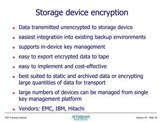 MIS Training Institute Session E5 - Slide 34
Storage device encryption
 Data transmitted unencrypted to storage device
 easiest integration into existing backup environments
 supports in-device key management
 easy to export encrypted data to tape
 easy to implement and cost-effective
 best suited to static and archived data or encrypting
large quantities of data for transport
 large numbers of devices can be managed from single
key management platform
 Vendors: EMC, IBM, Hitachi
 