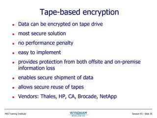 MIS Training Institute Session E5 - Slide 35
Tape-based encryption
 Data can be encrypted on tape drive
 most secure solution
 no performance penalty
 easy to implement
 provides protection from both offsite and on-premise
information loss
 enables secure shipment of data
 allows secure reuse of tapes
 Vendors: Thales, HP, CA, Brocade, NetApp
 