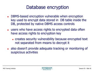MIS Training Institute Session E5 - Slide 36
Database encryption
 DBMS-based encryption vulnerable when encryption
key used to encrypt data stored in DB table inside the
DB, protected by native DBMS access controls
 users who have access rights to encrypted data often
have access rights to encryption key
 creates security vulnerability because encrypted text
not separated from means to decrypt it
 also doesn’t provide adequate tracking or monitoring of
suspicious activities
 
