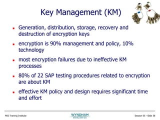 MIS Training Institute Session E5 - Slide 38
Key Management (KM)
 Generation, distribution, storage, recovery and
destruction of encryption keys
 encryption is 90% management and policy, 10%
technology
 most encryption failures due to ineffective KM
processes
 80% of 22 SAP testing procedures related to encryption
are about KM
 effective KM policy and design requires significant time
and effort
 