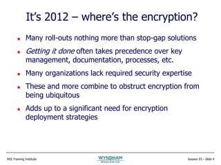 MIS Training Institute Session E5 - Slide 4
It’s 2012 – where’s the encryption?
 Many roll-outs nothing more than stop-gap solutions
 Getting it done often takes precedence over key
management, documentation, processes, etc.
 Many organizations lack required security expertise
 These and more combine to obstruct encryption from
being ubiquitous
 Adds up to a significant need for encryption
deployment strategies
 