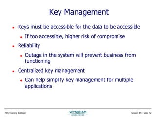 MIS Training Institute Session E5 - Slide 42
Key Management
 Keys must be accessible for the data to be accessible
 If too accessible, higher risk of compromise
 Reliability
 Outage in the system will prevent business from
functioning
 Centralized key management
 Can help simplify key management for multiple
applications
 