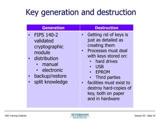 MIS Training Institute Session E5 - Slide 43
Key generation and destruction
Generation Destruction
• FIPS 140-2
validated
cryptographic
module
• distribution
• manual
• electronic
• backup/restore
• split knowledge
• Getting rid of keys is
just as detailed as
creating them
• Processes must deal
with keys stored on:
• hard drives
• USB
• EPROM
• Third parties
• facilities must exist to
destroy hard-copies of
key, both on paper
and in hardware
 