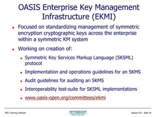MIS Training Institute Session E5 - Slide 44
OASIS Enterprise Key Management
Infrastructure (EKMI)
 Focused on standardizing management of symmetric
encryption cryptographic keys across the enterprise
within a symmetric KM system
 Working on creation of:
 Symmetric Key Services Markup Language (SKSML)
protocol
 Implementation and operations guidelines for an SKMS
 Audit guidelines for auditing an SKMS
 Interoperability test-suite for SKSML implementations
 www.oasis-open.org/committees/ekmi
 