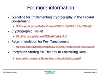 MIS Training Institute Session E5 - Slide 45
For more information
 Guideline for Implementing Cryptography in the Federal
Government
 http://csrc.nist.gov/publications/nistpubs/800-21-1/sp800-21-1_Dec2005.pdf
 Cryptographic Toolkit
 http://csrc.nist.gov/groups/ST/toolkit/index.html
 Recommendation for Key Management
 http://csrc.nist.gov/publications/nistpubs/800-57/sp800-57-Part1-revised2_Mar08-2007.pdf
 Encryption Strategies: The Key to Controlling Data
 www.oracle.com/encryption/wp/encryption_strategies_wp.pdf
 