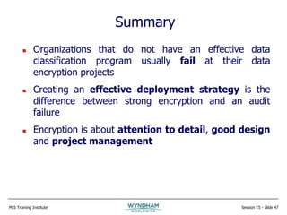 MIS Training Institute Session E5 - Slide 47
 Organizations that do not have an effective data
classification program usually fail at their data
encryption projects
 Creating an effective deployment strategy is the
difference between strong encryption and an audit
failure
 Encryption is about attention to detail, good design
and project management
Summary
 