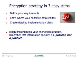 MIS Training Institute Session E5 - Slide 5
Encryption strategy in 3 easy steps
1. Define your requirements
2. Know where your sensitive data resides
3. Create detailed implementation plans
 When implementing your encryption strategy,
remember that information security is a process, not
a product.
 