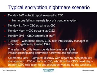 MIS Training Institute Session E5 - Slide 6
Typical encryption nightmare scenario
 Monday 9AM – Audit report released to CEO
 Numerous failings, namely lack of strong encryption
 Monday 11 AM – CEO screams at CIO
 Monday Noon – CIO screams at CISO
 Monday 2PM – CISO screams at staff
 Tuesday – With blank check, CISO tells info security manager to
order encryption equipment ASAP
 Thursday - Security team spends two days and nights
installing/configuring encryption hardware and software
 Six months later – Complete disarray with regard to encryption key
management. CEO screams at CIO, who fires the CISO. Next day –
Interim CISO tells team to get encryption working by the weekend
 