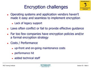 MIS Training Institute Session E5 - Slide 8
Encryption challenges
 Operating systems and application vendors haven’t
made it easy and seamless to implement encryption
 Lack of legacy support
 Laws often conflict or fail to provide effective guidance
 Far too few companies have encryption policies and/or
a formal encryption strategy
 Costs / Performance
 up-front and on-going maintenance costs
 performance hit
 added technical staff
 
