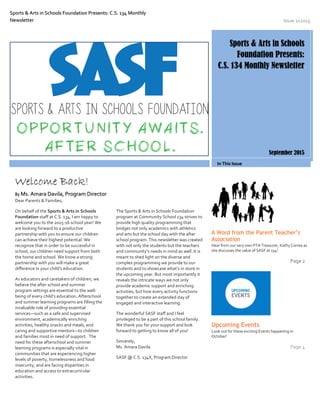 Sports & Arts in Schools Foundation Presents: C.S. 134 Monthly
Newsletter Issue 1x2015
Sports & Arts in Schools
Foundation Presents:
C.S. 134 Monthly Newsletter
September 2015
In This Issue
Dear Parents & Families,
On behalf of the Sports & Arts in Schools
Foundation staff at C.S. 134, I am happy to
welcome you to the 2015-16 school year! We
are looking forward to a productive
partnership with you to ensure our children
can achieve their highest potential. We
recognize that in order to be successful in
school, our children need support from both
the home and school. We know a strong
partnership with you will make a great
difference in your child’s education.
As educators and caretakers of children, we
believe the after school and summer
program settings are essential to the well-
being of every child’s education. Afterschool
and summer learning programs are filling the
invaluable role of providing essential
services—such as a safe and supervised
environment, academically enriching
activities, healthy snacks and meals, and
caring and supportive mentors—to children
and families most in need of support. The
need for these afterschool and summer
learning programs is especially vital in
communities that are experiencing higher
levels of poverty, homelessness and food
insecurity, and are facing disparities in
education and access to extracurricular
activities.
The Sports & Arts in Schools Foundation
program at Community School 134 strives to
provide high quality programming that
bridges not only academics with athletics
and arts but the school day with the after
school program. This newsletter was created
with not only the students but the teachers
and community’s needs in mind as well. It is
meant to shed light on the diverse and
complex programming we provide to our
students and to showcase what’s in store in
the upcoming year. But most importantly it
reveals the intricate ways we not only
provide academic support and enriching
activities, but how every activity functions
together to create an extended day of
engaged and interactive learning.
The wonderful SASF staff and I feel
privileged to be a part of this school family.
We thank you for your support and look
forward to getting to know all of you!
Sincerely,
Ms. Amara Davila
SASF @ C.S. 134X, Program Director
A Word from the Parent Teacher’s
Association
Hear from our very own PTA Treasurer, Kathy Correa as
she discusses the value of SASF at 134!
Page 2
Upcoming Events
Look out for these exciting Events happening in
October!
Page 4
Welcome Back!
By Ms. Amara Davila, Program Director
 