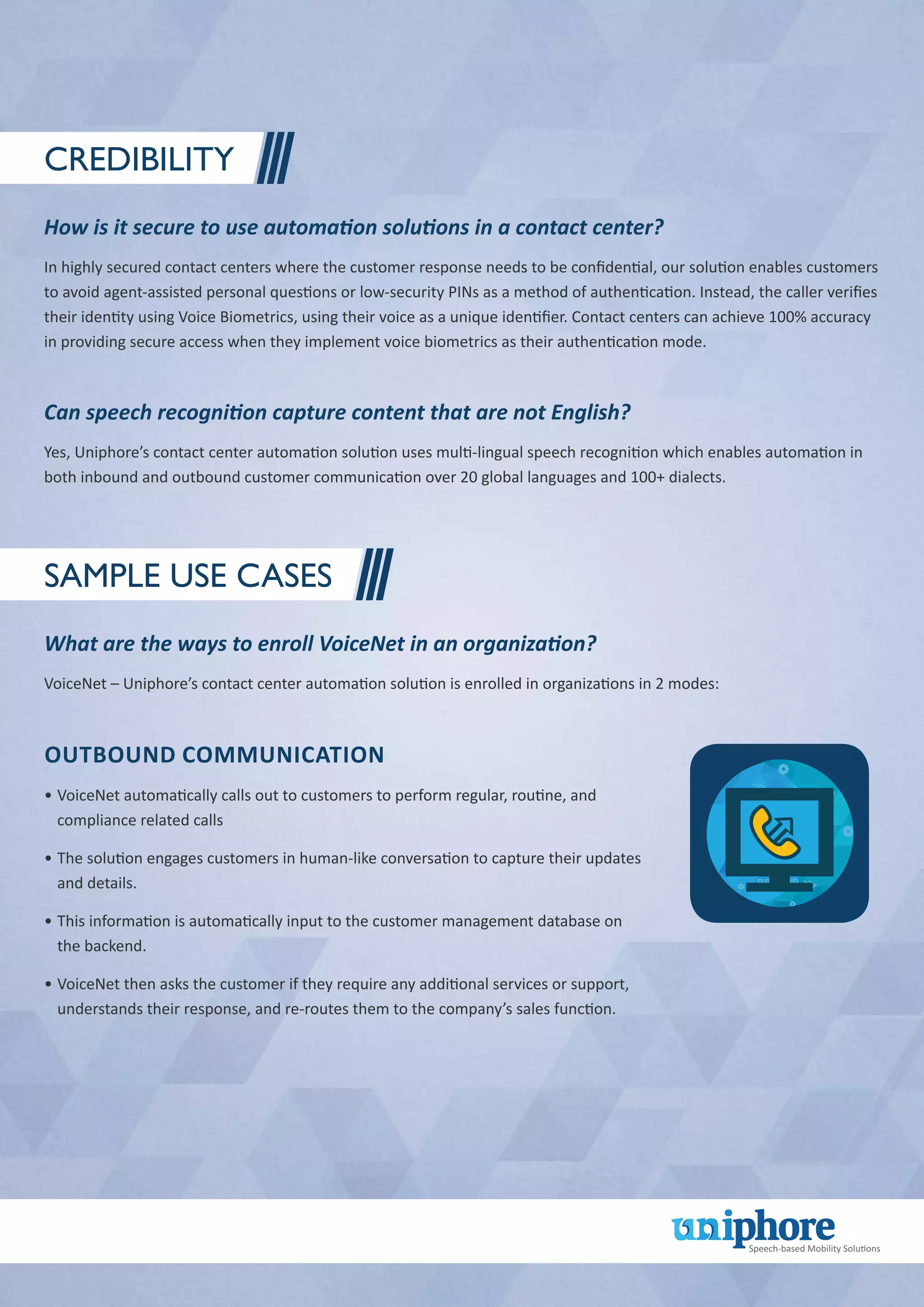Credibility
How is it secure to use automation solutions in a contact center?
In highly secured contact centers where the customer response needs to be confidential, our solution enables customers
to avoid agent-assisted personal questions or low-security PINs as a method of authentication. Instead, the caller verifies
their identity using Voice Biometrics, using their voice as a unique identifier. Contact centers can achieve 100% accuracy
in providing secure access when they implement voice biometrics as their authentication mode.
Can speech recognition capture content that are not English?
Yes, Uniphore’s contact center automation solution uses multi-lingual speech recognition which enables automation in
both inbound and outbound customer communication over 20 global languages and 100+ dialects.
Sample Use Cases
What are the ways to enroll VoiceNet in an organization?
VoiceNet – Uniphore’s contact center automation solution is enrolled in organizations in 2 modes:
Outbound communication
•		VoiceNet automatically calls out to customers to perform regular, routine, and
compliance related calls
•		The solution engages customers in human-like conversation to capture their updates
and details.
•		This information is automatically input to the customer management database on
the backend.
•		VoiceNet then asks the customer if they require any additional services or support,
understands their response, and re-routes them to the company’s sales function.
 