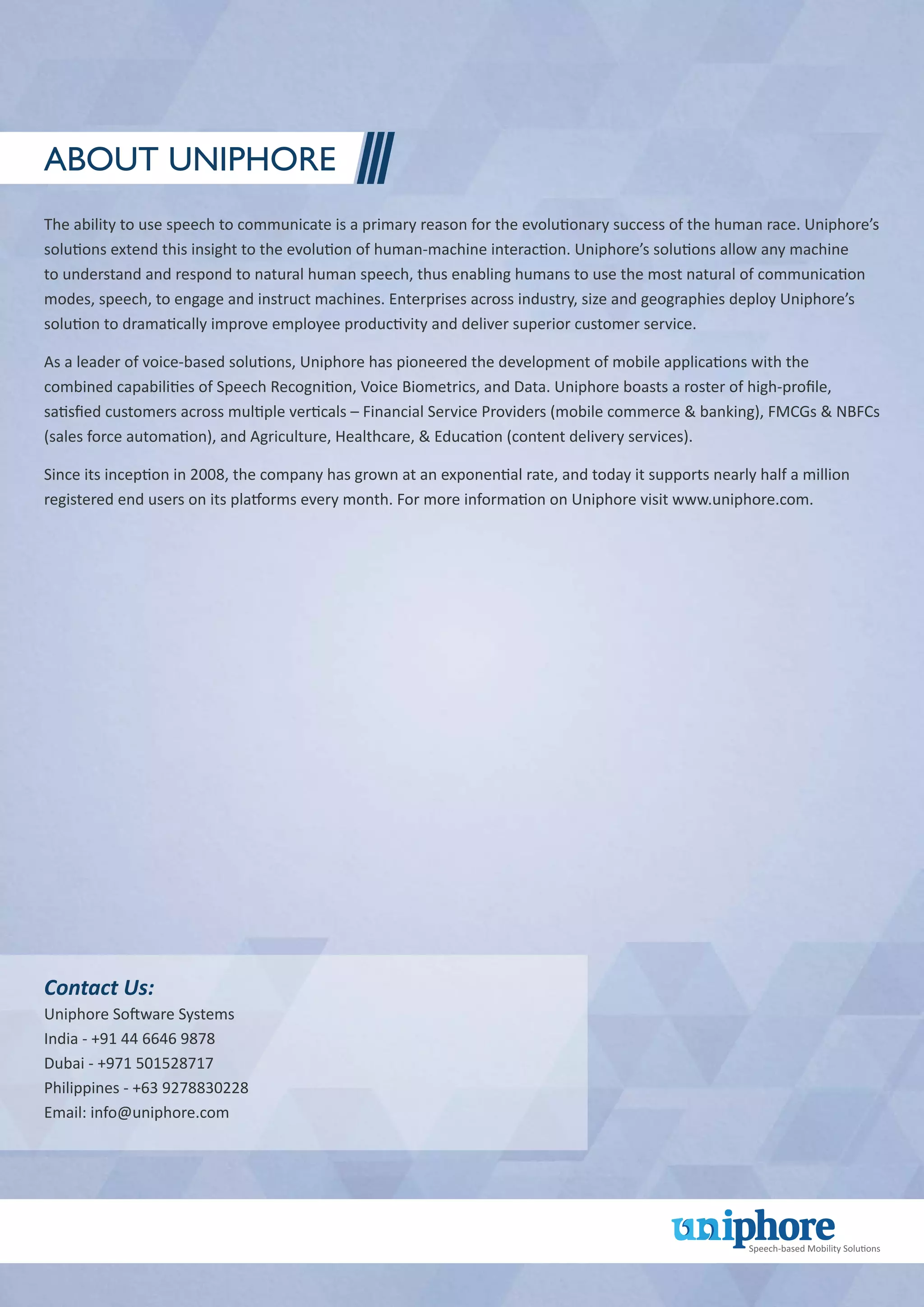 About Uniphore
The ability to use speech to communicate is a primary reason for the evolutionary success of the human race. Uniphore’s
solutions extend this insight to the evolution of human-machine interaction. Uniphore’s solutions allow any machine
to understand and respond to natural human speech, thus enabling humans to use the most natural of communication
modes, speech, to engage and instruct machines. Enterprises across industry, size and geographies deploy Uniphore’s
solution to dramatically improve employee productivity and deliver superior customer service.
As a leader of voice-based solutions, Uniphore has pioneered the development of mobile applications with the
combined capabilities of Speech Recognition, Voice Biometrics, and Data. Uniphore boasts a roster of high-profile,
satisfied customers across multiple verticals – Financial Service Providers (mobile commerce & banking), FMCGs & NBFCs
(sales force automation), and Agriculture, Healthcare, & Education (content delivery services).
Since its inception in 2008, the company has grown at an exponential rate, and today it supports nearly half a million
registered end users on its platforms every month. For more information on Uniphore visit www.uniphore.com.
Contact Us:
Uniphore Software Systems
India - +91 44 6646 9878
Dubai - +971 501528717
Philippines - +63 9278830228
Email: info@uniphore.com
 