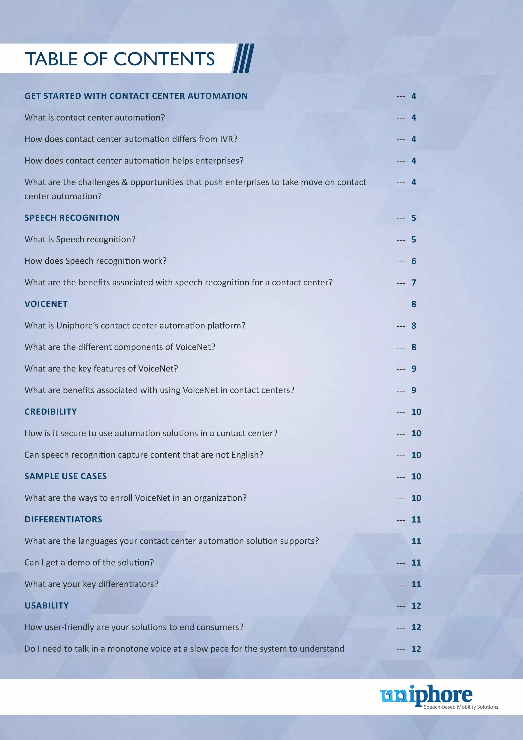 Get started with Contact center automation
What is contact center automation?
How does contact center automation differs from IVR?
How does contact center automation helps enterprises?
What are the challenges & opportunities that push enterprises to take move on contact
center automation?
Speech recognition
What is Speech recognition?
How does Speech recognition work?
What are the benefits associated with speech recognition for a contact center?
VoiceNet
What is Uniphore’s contact center automation platform?
What are the different components of VoiceNet?
What are the key features of VoiceNet?
What are benefits associated with using VoiceNet in contact centers?
Credibility
How is it secure to use automation solutions in a contact center?
Can speech recognition capture content that are not English?
Sample Use Cases
What are the ways to enroll VoiceNet in an organization?
Differentiators
What are the languages your contact center automation solution supports?
Can I get a demo of the solution?
What are your key differentiators?
Usability
How user-friendly are your solutions to end consumers?
Do I need to talk in a monotone voice at a slow pace for the system to understand
---
---
---
---
---
4
4
4
4
4
Table of Contents
5
5
6
7
8
8
8
9
9
10
10
10
10
10
11
11
11
11
12
12
12
---
---
---
---
---
---
---
---
---
---
---
---
---
---
---
---
---
---
---
---
---
 