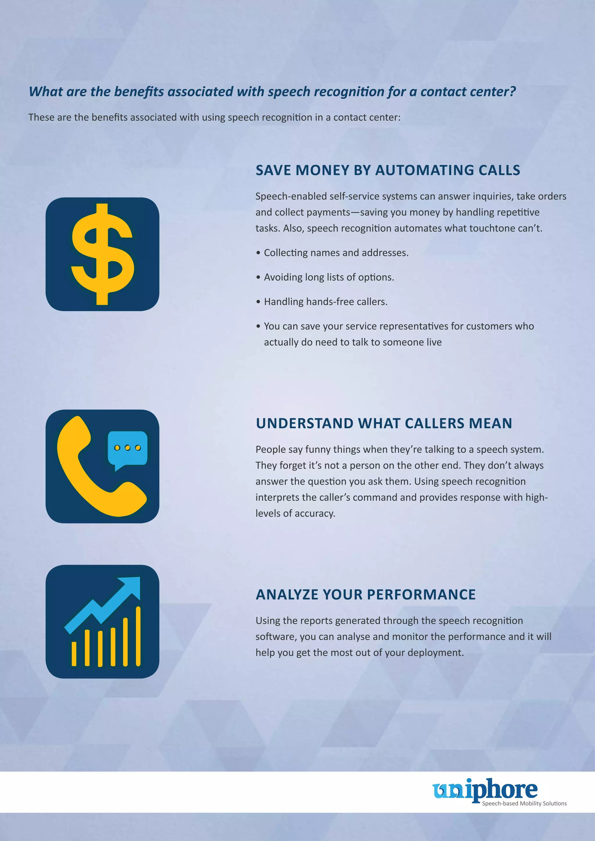 What are the benefits associated with speech recognition for a contact center?
These are the benefits associated with using speech recognition in a contact center:
Save Money by Automating Calls
Speech-enabled self-service systems can answer inquiries, take orders
and collect payments—saving you money by handling repetitive
tasks. Also, speech recognition automates what touchtone can’t.
•		Collecting names and addresses.
•		Avoiding long lists of options.
•		Handling hands-free callers.
•		You can save your service representatives for customers who
actually do need to talk to someone live
Understand What Callers Mean
People say funny things when they’re talking to a speech system.
They forget it’s not a person on the other end. They don’t always
answer the question you ask them. Using speech recognition
interprets the caller’s command and provides response with high-
levels of accuracy.
Analyze Your Performance
Using the reports generated through the speech recognition
software, you can analyse and monitor the performance and it will
help you get the most out of your deployment.
 