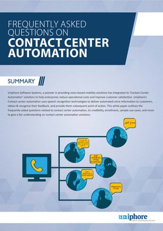 Frequently Asked
Questions on
Contact Center
Automation
Summary
Uniphore Software Systems, a pioneer in providing voice-based mobility solutions has integrated its ‘Contact Center
Automation’ solutions to help enterprises reduce operational costs and improve customer satisfaction. Uniphore’s
Contact center automation uses speech recognition technologies to deliver automated voice information to customers,
obtain & recognize their feedback, and provide them subsequent point of action. This white paper outlines the
frequently asked questions related to contact center automation, its credibility, enrollment, sample use cases, and more
to give a fair understanding on contact center automation solutions.
Can I
please do a
funds switch?
Magandang
Umaga
 