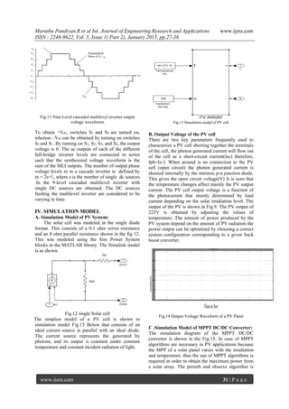 Maruthu Pandiyan.R et al Int. Journal of Engineering Research and Applications www.ijera.com
ISSN : 2248-9622, Vol. 5, Issue 1( Part 2), January 2015, pp.27-36
www.ijera.com 31 | P a g e
Fig.11 Nine Level cascaded multilevel inverter output
voltage waveforms
To obtain +Vdc, switches S1 and S4 are turned on,
whereas –Vdc can be obtained by turning on switches
S2 and S1. By turning on S1, S2, S3, and S4, the output
voltage is 0. The ac outputs of each of the different
full-bridge inverter levels are connected in series
such that the synthesized voltage waveform is the
sum of the MLI outputs. The number of output phase
voltage levels m in a cascade inverter is defined by
m = 2s+1, where s is the number of single dc sources
.In the 9-level cascaded multilevel inverter with
single DC sources are obtained. The DC sources
feeding the multilevel inverter are considered to be
varying in time.
IV. SIMULATION MODEL
A. Simulation Model of PV System:
The solar cell was modeled in the single diode
format. This consists of a 0.1 ohm series resistance
and an 8 ohm parallel resistance shown in the fig 12.
This was modeled using the Sim Power System
blocks in the MATLAB library. The Simulink model
is as shown.
Fig.12 single Solar cell
The simplest model of a PV cell is shown in
simulation model Fig.13 Below that consists of an
ideal current source in parallel with an ideal diode.
The current source represents the generated by
photons, and its output is constant under constant
temperature and constant incident radiation of light.
Fig.13 Simulation model of PV cell
B. Output Voltage of the PV cell
There are two key parameters frequently used to
characterize a PV cell shorting together the terminals
of the cell, the photon generated current will flow out
of the cell as a short-circuit current(Isc) therefore,
Iph=ISC). When around is no connection to the PV
cell (open circuit) the photon generated current is
shunted internally by the intrinsic p-n junction diode.
This gives the open circuit voltage(V) It is seen that
the temperature changes affect mainly the PV output
current .The PV cell output voltage is a function of
the photocurrent that mainly determined by load
current depending on the solar irradiation level. The
output of the PV is shown in Fig.9. The PV output of
223V is obtained by adjusting the values of
temperature. The amount of power produced by the
PV system depend on the amount of PV radiation the
power output can be optimized by choosing a correct
system configuration corresponding to a given buck
boost converter.
Fig.14 Output Voltage Waveform of a PV Panel
C .Simulation Model of MPPT DC/DC Converter:
The simulation diagram of the MPPT DC/DC
converter is shown in the Fig.15. In case of MPPT
algorithms are necessary in PV applications because
the MPP of a solar panel varies with the irradiation
and temperature, thus the use of MPPT algorithms is
required in order to obtain the maximum power from
a solar array. The perturb and observe algorithm is
 
