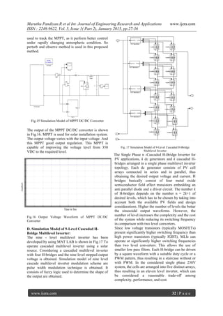 Maruthu Pandiyan.R et al Int. Journal of Engineering Research and Applications www.ijera.com
ISSN : 2248-9622, Vol. 5, Issue 1( Part 2), January 2015, pp.27-36
www.ijera.com 32 | P a g e
used to track the MPPT, as it perform better control
under rapidly changing atmospheric condition. So
perturb and observe method is used in this proposed
method.
Fig.15 Simulation Model of MPPT DC/DC Converter
The output of the MPPT DC/DC converter is shown
in Fig.16. MPPT is used for solar installation system.
The output voltage varies with the input voltage. And
this MPPT good output regulation. This MPPT is
capable of improving the voltage level from 350
VDC to the required level.
Fig.16 Output Voltage Waveform of MPPT DC/DC
Converter
D. Simulation Model of 9-Level Cascaded H-
Bridge Multilevel Inverter:
The nine - level multilevel inverter has been
developed by using MAT LAB is shown in Fig.17 To
operate cascaded multilevel inverter using a solar
source. Considering a cascaded multilevel inverter
with four H-bridges and the nine level stepped output
voltage is obtained. Simulation model of nine level
cascade multilevel inverter modulation scheme are
pulse width modulation technique is obtained. It
consists of fuzzy logic used to determine the shape of
the output are obtained.
Fig..17 Simulation Model of 9-Level Cascaded H-Bridge
Multilevel Inverter
The Single Phase n -Cascaded H-Bridge Inverter for
PV applications, k dc generators and k cascaded H-
bridges arranged in a single phase multilevel inverter
topology. Each dc generator consists of PV cell
arrays connected in series and in parallel, thus
obtaining the desired output voltage and current. H
bridges basically consist of four metal oxide
semiconductor field effect transistors embedding an
anti parallel diode and a driver circuit. The number k
of H-bridges depends on the number n = 2k+1 of
desired levels, which has to be chosen by taking into
account both the available PV fields and design
considerations. Higher the number of levels the better
the sinusoidal output waveforms. However, the
number of level increases the complexity and the cost
of the system while reducing its switching frequency
in comparison with two level converters.
Since low voltage transistors (typically MOSFETs)
present significantly higher switching frequency than
high power transistors (typically IGBT), MLIs can
operate at significantly higher switching frequencies
than two level converters. This allows the use of
smaller low pass filters. Each H-bridge can be driven
by a square waveform with a suitable duty cycle or a
PWM pattern, thus resulting in a staircase without or
with PWM. In the considered single phase 230V
system, the cells are arranged into five distinct arrays,
thus resulting in an eleven level inverter, which can
be considered a reasonable trade-off among
complexity, performance, and cost.
 