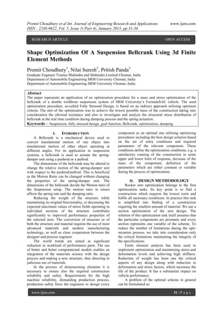 Promit Choudhury et al Int. Journal of Engineering Research and Applications www.ijera.com
ISSN : 2248-9622, Vol. 5, Issue 1( Part 4), January 2015, pp.31-36
www.ijera.com 31 | P a g e
Shape Optimization Of A Suspension Bellcrank Using 3d Finite
Element Methods
Promit Choudhury1
, Nilai Suresh2
, Pritish Panda3
Graduate Engineer Trainee Mahindra and Mahindra Limited Chennai, India
Department of Automobile Engineering SRM University Chennai, India
Department of Automobile Engineering SRM University Chennai, India
Abstract
The paper represents an application of an optimization procedure for a mass and stress optimization of the
bellcrank of a double wishbone suspension system of SRM University’s FormulaSAE vehicle. The used
optimization procedure, so-called Fully Stressed Design, is based on an indirect approach utilizing optimum
criteria. The aim of the optimization was to achieve the lowest possible mass of the construction taking into
consideration the allowed resistance and also to investigate and analyze the structural stress distribution of
bellcrank at the real time condition during damping process and the spring actuation.
Keywords— Suspension, fully stressed design, goal function, Bellcrank, optimization, damping.
I. INTRODUCTION
A Bellcrank is a mechanical device used to
convert translational motion of one object into
translational motion of other object operating at
different angles. For its application in suspension
systems, a bellcrank is used to actuate the spring-
damper unit using a pushrod or a pullrod.
The dimensions of the bellcrank may be altered to
change the relative motion of the spring-damper unit
with respect to the pushrod/pullrod. This is beneficial
as the Motion Ratio can be changed without changing
the properties of the spring-damper unit. The
dimensions of the bellcrank decide the Motion ratio of
the Suspension setup. The motion ratio in return
affects the spring rate and the damping ratio.
Reducing the weight of the structure while
maintaining its original functionality, or decreasing the
expected maximum values of stress fields operating in
individual sections of the structure contributes
significantly to improved performance properties of
the selected item. The conversion of structure or of
both the structure and material requires the use of most
advanced materials and modern manufacturing
technology, as well as close cooperation between the
designer and process engineer.
The world trends are aimed at significant
reduction in workload of performance parts. The use
of better and better computational models enables an
integration of the materials science with the design
process and making a new structure, thus directing to
judicious use of materials.
In the process of dimensioning elements it is
necessary to ensure also the required construction
reliability and safety. Requirements for the high
machine reliability, demanding production process,
production safety force the engineers to design every
component as an optimal one utilizing optimizing
procedures including the best design solution based
on the set of entry conditions and required
parameters of the relevant component. These
conditions define the optimization conditions, e.g. a
satisfactory running of the construction in some
upper and lower limit of response, decrease of the
mass of the component, definition of the
parameters which are either constant or variable
during the process of optimization.
II. DESIGN METHODOLOGY
Rocker arm optimization belongs to the first
optimization tasks. Its key point is to find a
construction which requires the lowest costs and
fulfils all necessary conditions. In practice this task
is simplified into finding of a construction
requiring the smallest amount of material. We use a
section optimization of the arm design. The
solution of this optimization task itself assumes that
the particular components are prismatic and every
section represents one variable of the scheme. To
reduce the number of limitations during the opti-
mization process, we take into consideration only
the critical limitations maintaining the integrity of
the specifications.
Finite element analysis has been used to
implement optimization and maintaining stress and
deformation levels and achieving high stiffness.
Reduction of weight has been one the critical
aspects of any design along with reduction in
deformation and stress factors, which increases the
life of the product. It has a substantial impact on
vehicle performance.
A problem of the optimal scheme in general
can be formulated as:
RESEARCH ARTICLE OPEN ACCESS
 